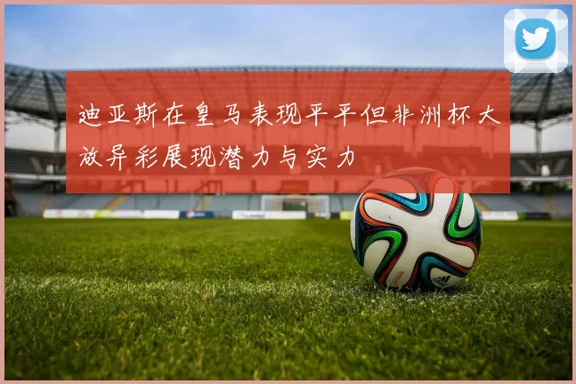 迪亚斯在皇马表现平平但非洲杯大放异彩展现潜力与实力