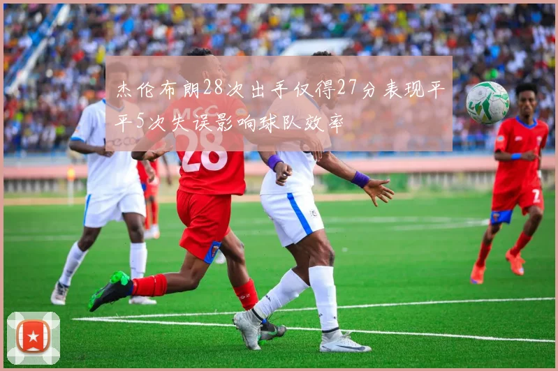 杰伦布朗28次出手仅得27分表现平平5次失误影响球队效率