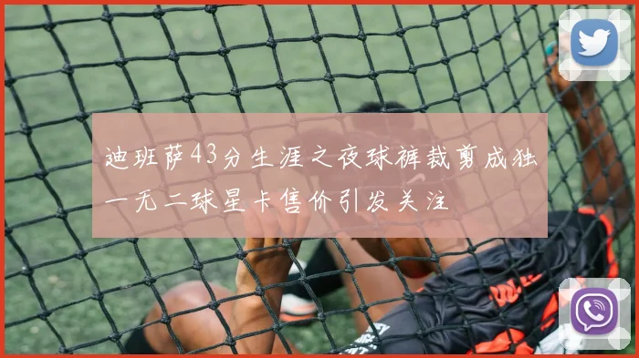 迪班萨43分生涯之夜球裤裁剪成独一无二球星卡售价引发关注