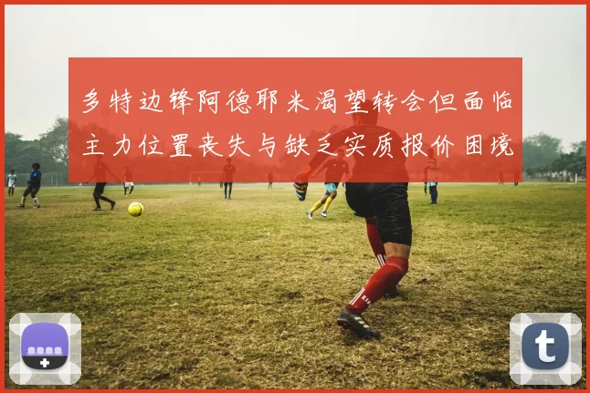 多特边锋阿德耶米渴望转会但面临主力位置丧失与缺乏实质报价困境
