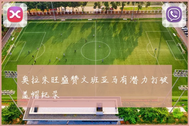 奥拉朱旺盛赞文班亚马有潜力打破盖帽纪录