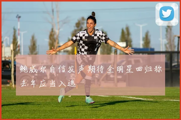 鲍威尔自信发声期待全明星回归称去年应当入选