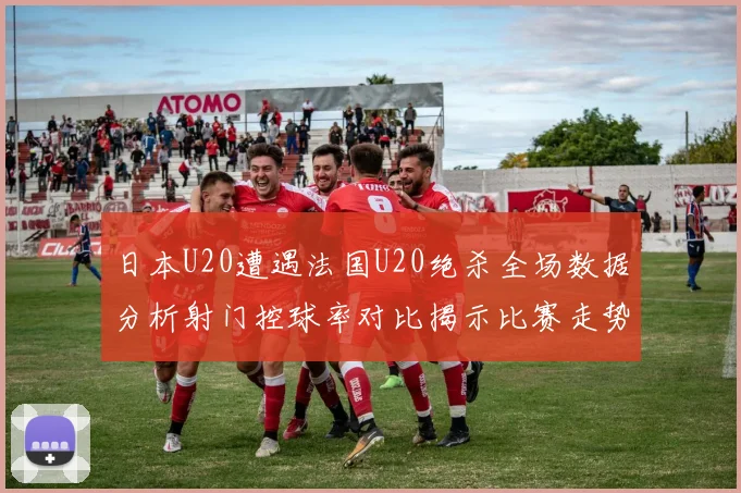日本U20遭遇法国U20绝杀全场数据分析射门控球率对比揭示比赛走势