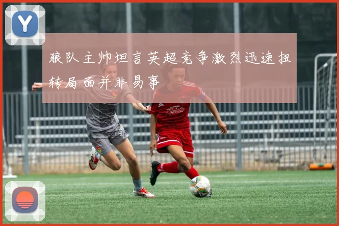 狼队主帅坦言英超竞争激烈迅速扭转局面并非易事