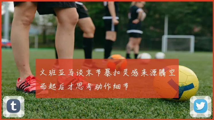 文班亚马谈末节暴扣灵感来源腾空而起后才思考动作细节