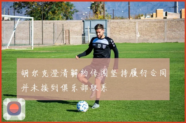 胡尔克澄清解约传闻坚持履行合同并未接到俱乐部联系
